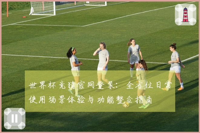 世界杯竞猜官网登录：全方位日常使用场景体验与功能整合指南
